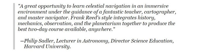 A great opportunity to learn celestial navigation in an immersive environment
under the guidance of a fantastic teacher, cartographer, and master
navigator. Frank Reed's style integrates history, mechanics, observation, and the
planetarium together to produce the best two-day course available, anywhere. --Philip Sadler, Lecturer in Astronomy, Director Science Education, Harvard University.